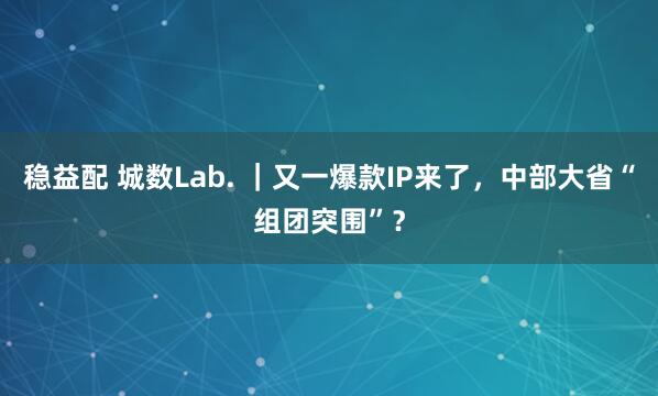 稳益配 城数Lab. ｜又一爆款IP来了，中部大省“组团突围”？