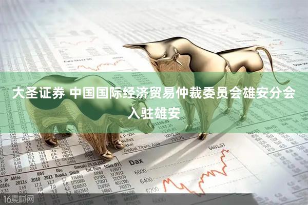 大圣证券 中国国际经济贸易仲裁委员会雄安分会入驻雄安