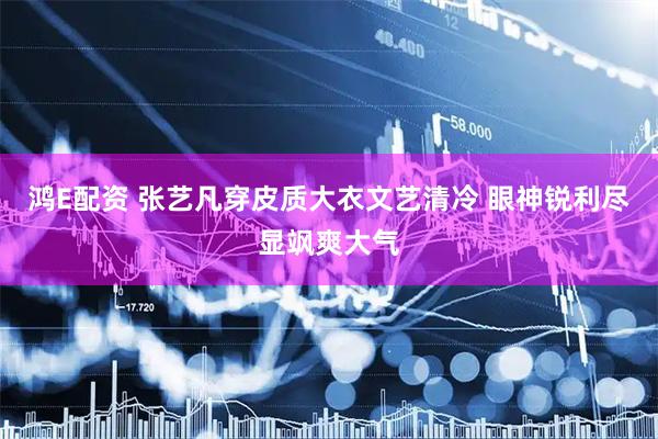 鸿E配资 张艺凡穿皮质大衣文艺清冷 眼神锐利尽显飒爽大气