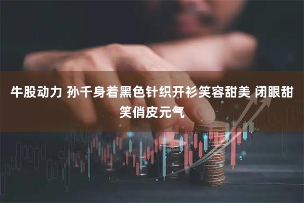 牛股动力 孙千身着黑色针织开衫笑容甜美 闭眼甜笑俏皮元气