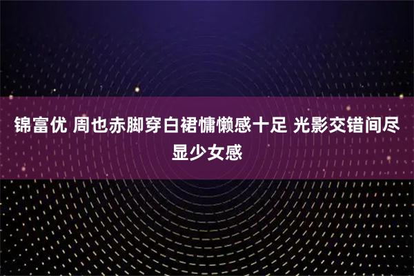 锦富优 周也赤脚穿白裙慵懒感十足 光影交错间尽显少女感