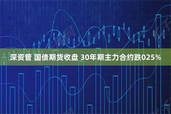 深资管 国债期货收盘 30年期主力合约跌025%