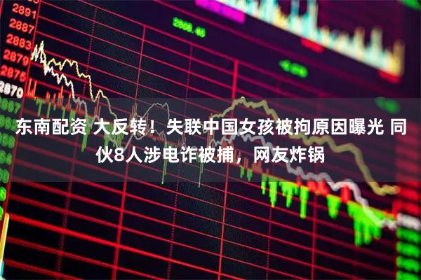 东南配资 大反转！失联中国女孩被拘原因曝光 同伙8人涉电诈被捕，网友炸锅
