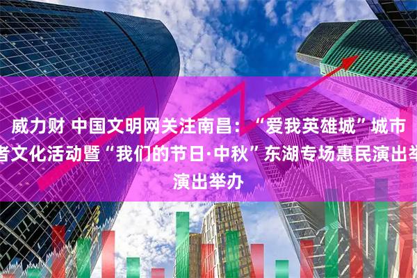 威力财 中国文明网关注南昌：“爱我英雄城”城市讲者文化活动暨“我们的节日·中秋”东湖专场惠民演出举办