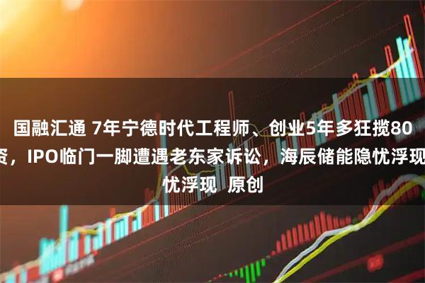 国融汇通 7年宁德时代工程师、创业5年多狂揽80亿融资，IPO临门一脚遭遇老东家诉讼，海辰储能隐忧浮现  原创