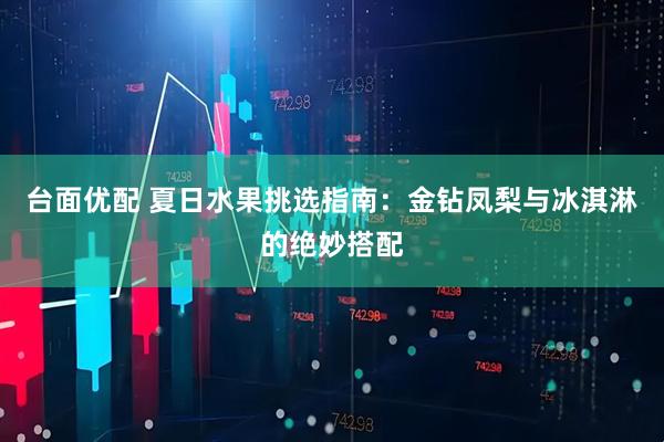 台面优配 夏日水果挑选指南：金钻凤梨与冰淇淋的绝妙搭配