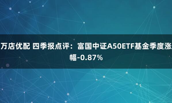 万店优配 四季报点评：富国中证A50ETF基金季度涨幅-0.87%