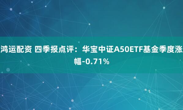 鸿运配资 四季报点评：华宝中证A50ETF基金季度涨幅-0.71%